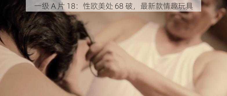 一级 A 片 18：性欧美处 68 破，最新款情趣玩具